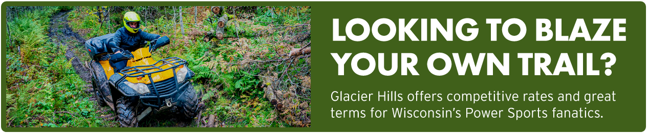 Looking to blaze your own trail? Glacier Hills offers competitive rates and great terms for Wisconsin's Power Sports fanatics.