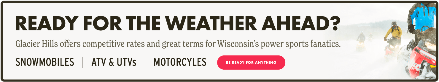 Ready for the weather ahead? Glacier Hills offers competitive rates and great terms for Wisconsin's Power Sports fanatics. SNOWMOBILES | ATV & UTVs | MOTORCYCLES - Be ready for anything